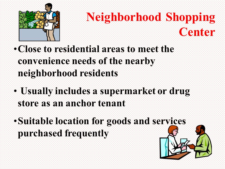 Neighborhood Shopping Center Close to residential areas to meet the convenience needs of the nearby neighborhood residents Usually includes a supermarket or drug store as an anchor tenant Suitable location for goods and services purchased frequently