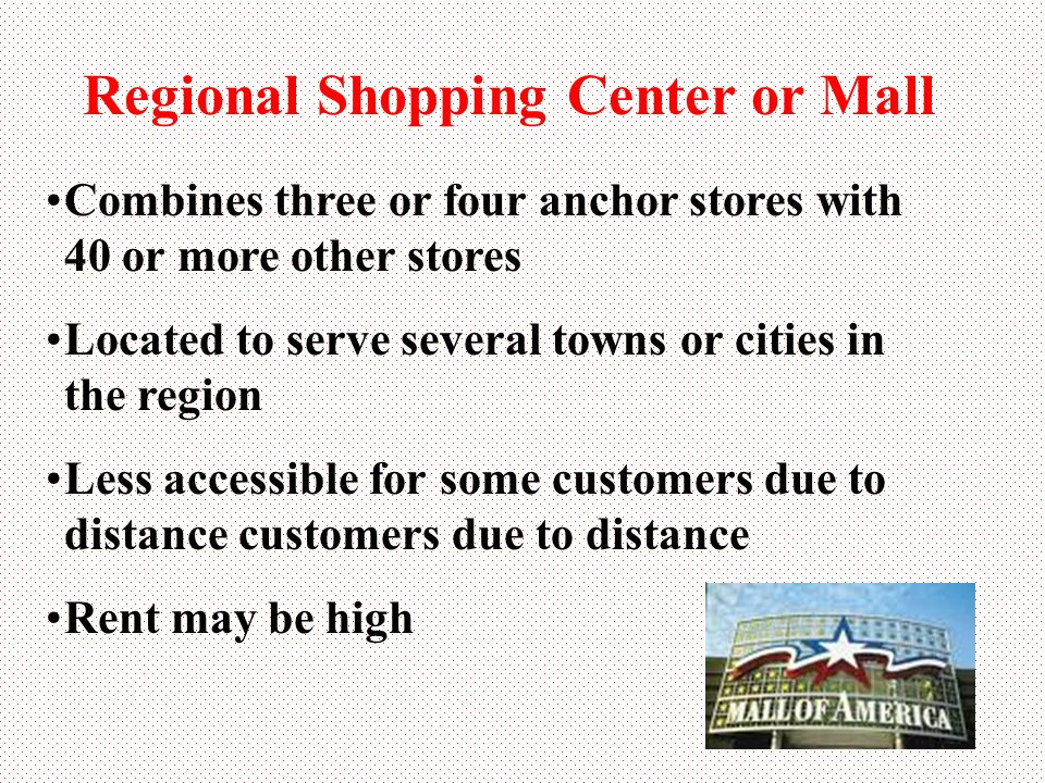 Regional Shopping Center or Mall Combines three or four anchor stores with 40 or more other stores Located to serve several towns or cities in the region Less accessible for some customers due to distance customers due to distance Rent may be high