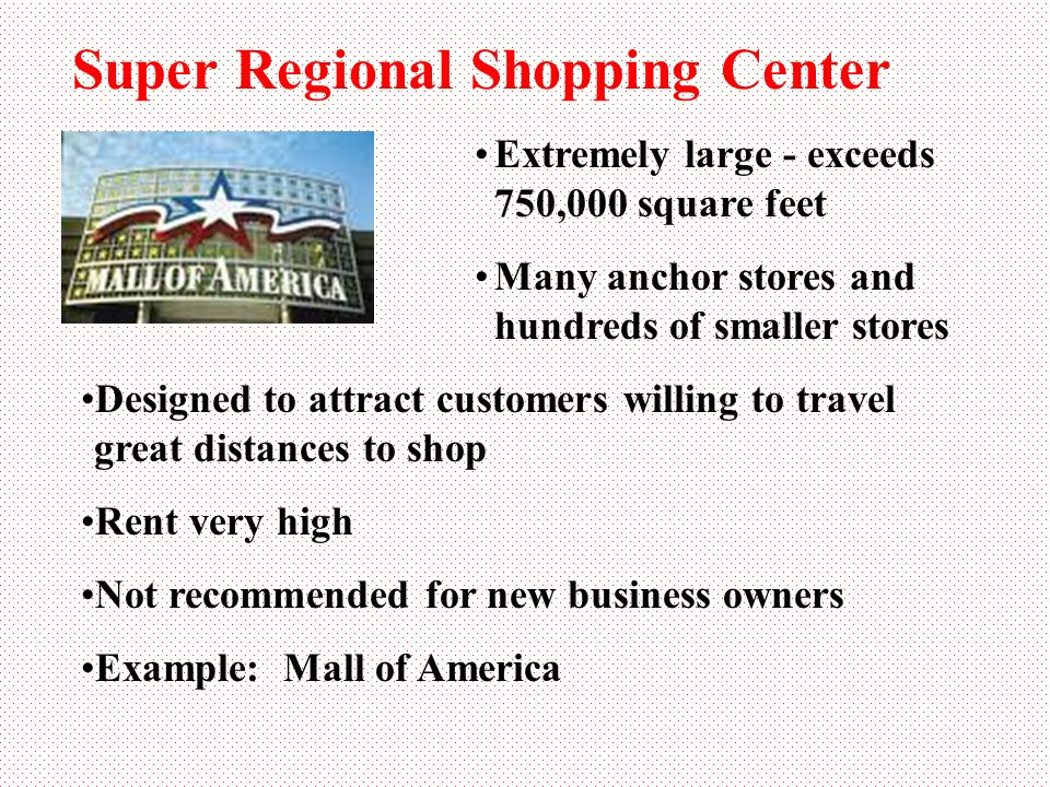 Super Regional Shopping Center Extremely large - exceeds 750,000 square feet Many anchor stores and hundreds of smaller stores Designed to attract customers willing to travel great distances to shop Rent very high Not recommended for new business owners Example: Mall of America
