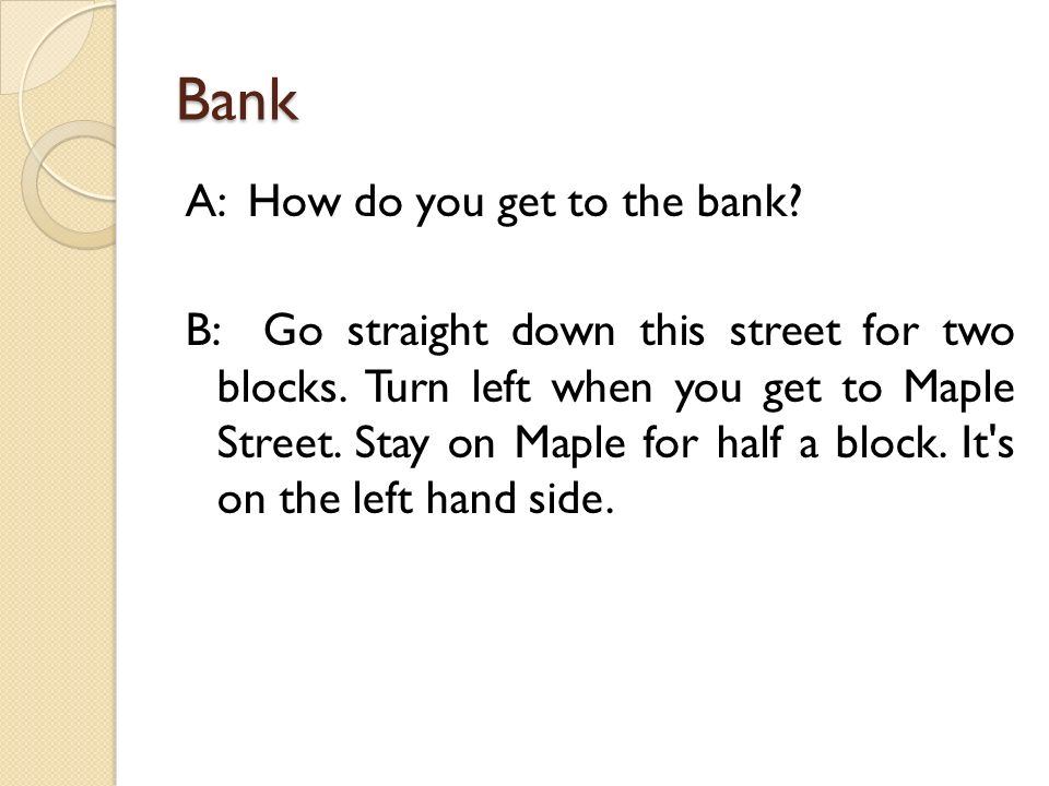 Bank A: How do you get to the bank. B: Go straight down this street for two blocks.