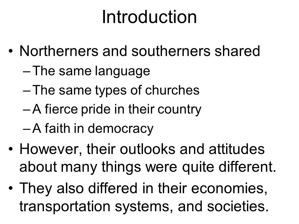 Introduction Northerners and southerners shared –The same language –The same types of churches –A fierce pride in their country –A faith in democracy However, their outlooks and attitudes about many things were quite different.