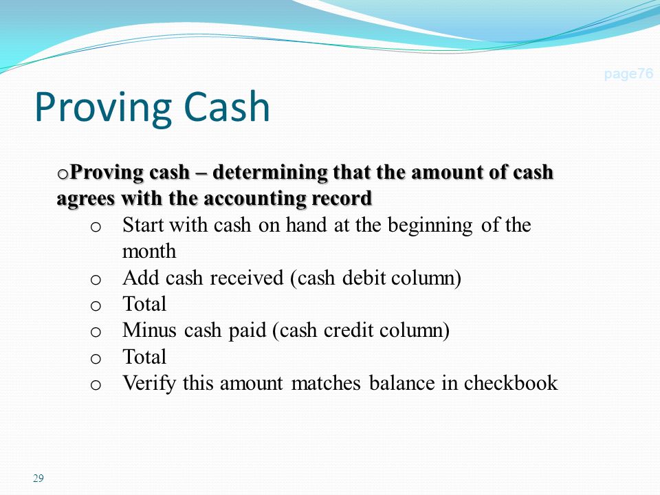 29 Proving Cash page76 o Proving cash – determining that the amount of cash agrees with the accounting record o Start with cash on hand at the beginning of the month o Add cash received (cash debit column) o Total o Minus cash paid (cash credit column) o Total o Verify this amount matches balance in checkbook