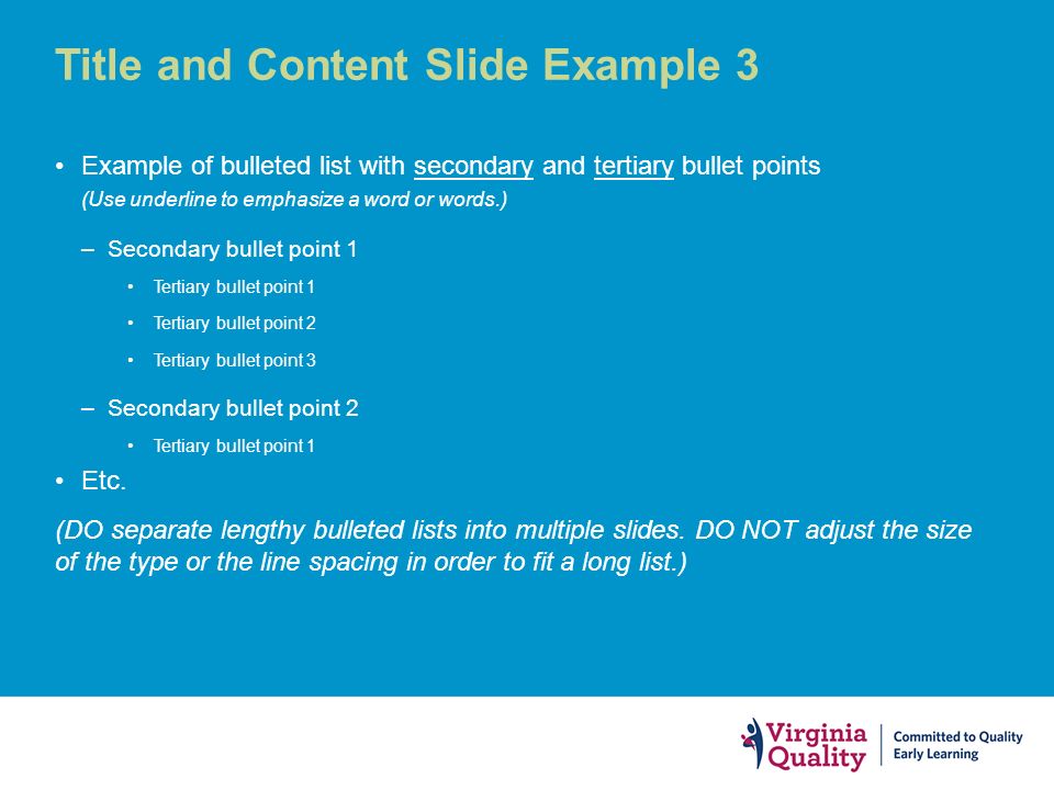 Title and Content Slide Example 3 Example of bulleted list with secondary and tertiary bullet points (Use underline to emphasize a word or words.) –Secondary bullet point 1 Tertiary bullet point 1 Tertiary bullet point 2 Tertiary bullet point 3 –Secondary bullet point 2 Tertiary bullet point 1 Etc.