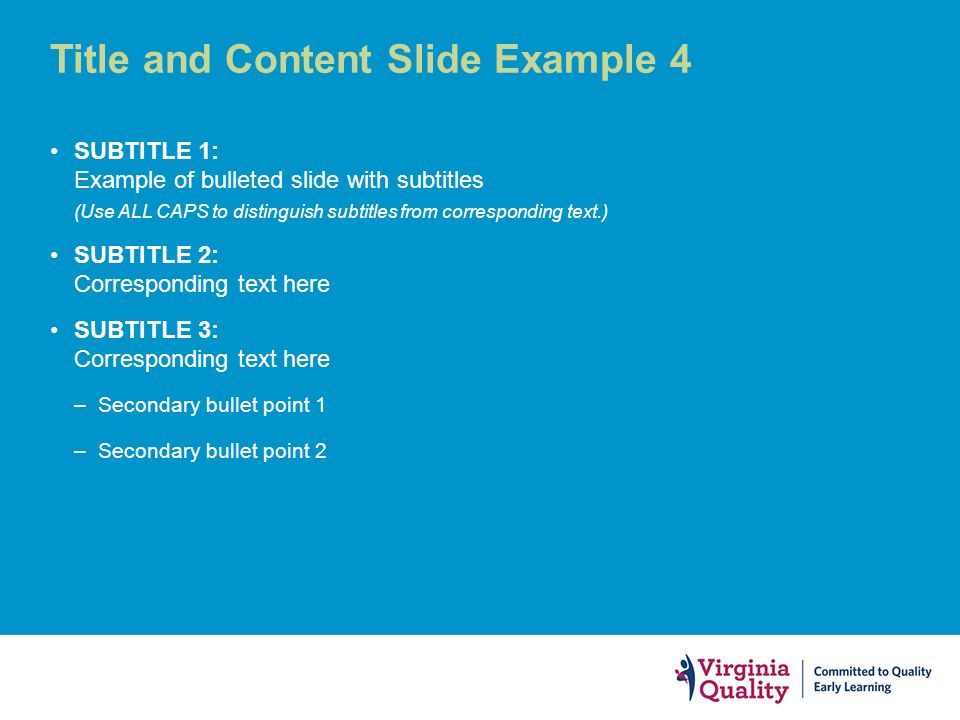 Title and Content Slide Example 4 SUBTITLE 1: Example of bulleted slide with subtitles (Use ALL CAPS to distinguish subtitles from corresponding text.) SUBTITLE 2: Corresponding text here SUBTITLE 3: Corresponding text here –Secondary bullet point 1 –Secondary bullet point 2