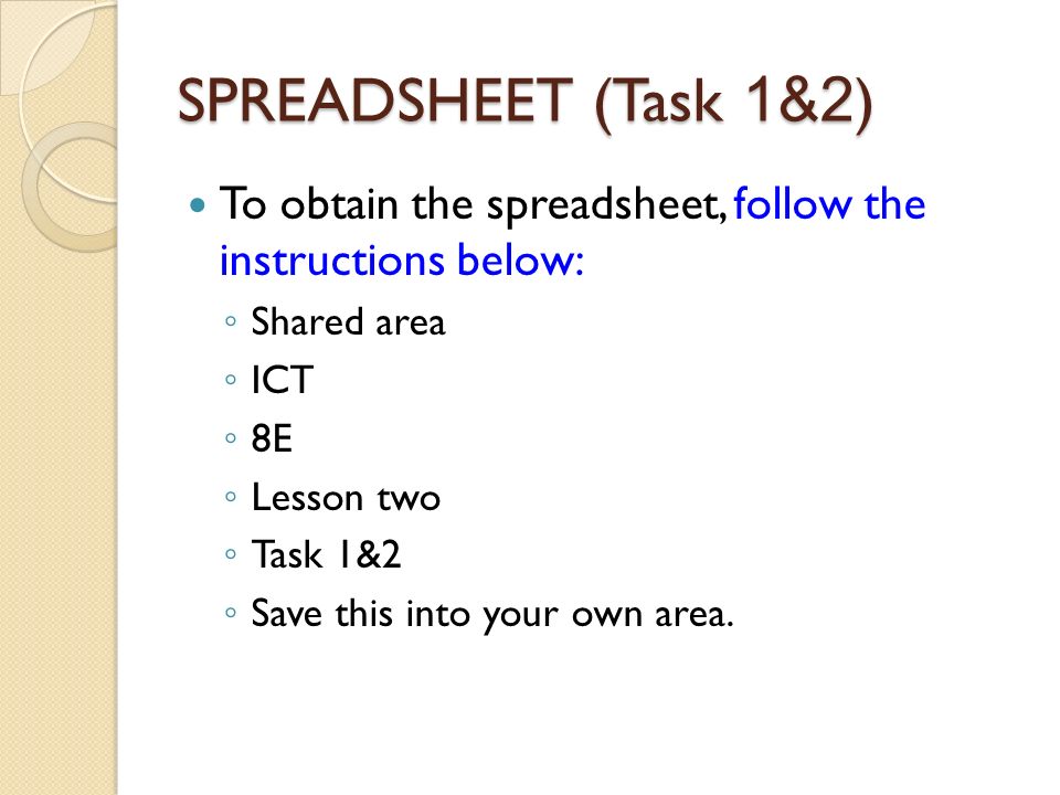 SPREADSHEET (Task 1&2 ) To obtain the spreadsheet, follow the instructions below: ◦ Shared area ◦ ICT ◦ 8E ◦ Lesson two ◦ Task 1&2 ◦ Save this into your own area.