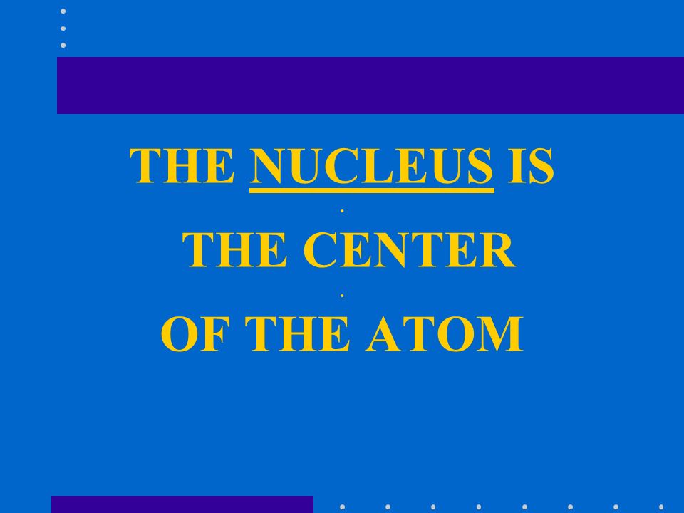 THE NUCLEUS IS. THE CENTER. OF THE ATOM