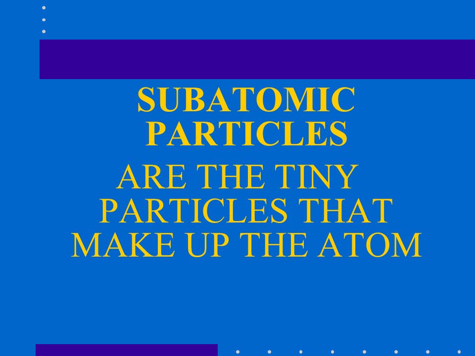 SUBATOMIC PARTICLES ARE THE TINY PARTICLES THAT MAKE UP THE ATOM