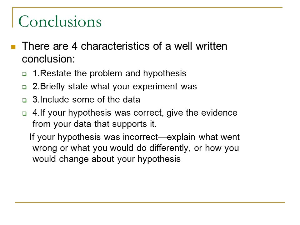 Conclusions There are 4 characteristics of a well written conclusion:  1.Restate the problem and hypothesis  2.Briefly state what your experiment was  3.Include some of the data  4.If your hypothesis was correct, give the evidence from your data that supports it.