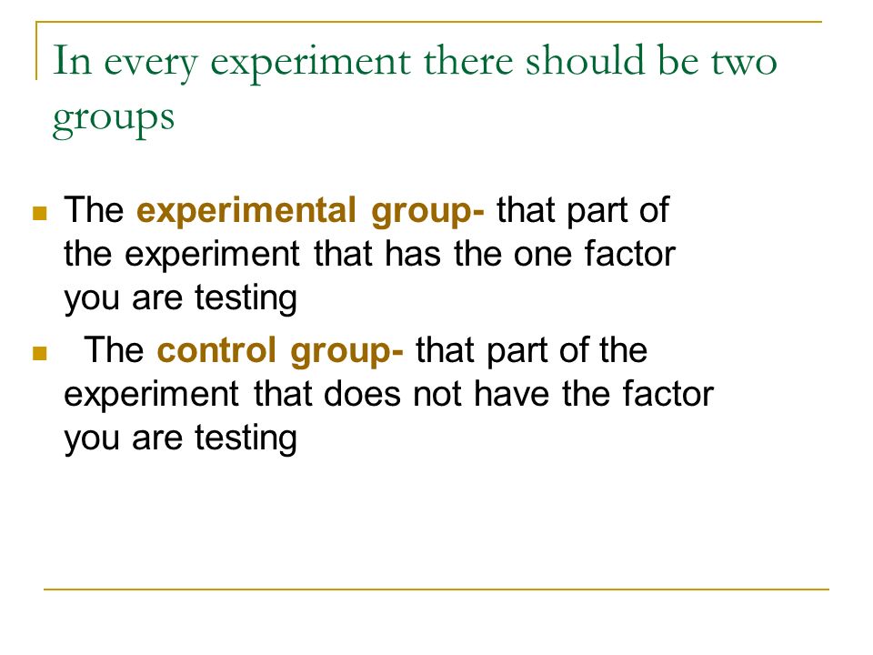 In every experiment there should be two groups The experimental group- that part of the experiment that has the one factor you are testing The control group- that part of the experiment that does not have the factor you are testing