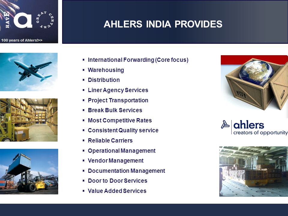 AHLERS INDIA PROVIDES  International Forwarding (Core focus)  Warehousing  Distribution  Liner Agency Services  Project Transportation  Break Bulk Services  Most Competitive Rates  Consistent Quality service  Reliable Carriers  Operational Management  Vendor Management  Documentation Management  Door to Door Services  Value Added Services
