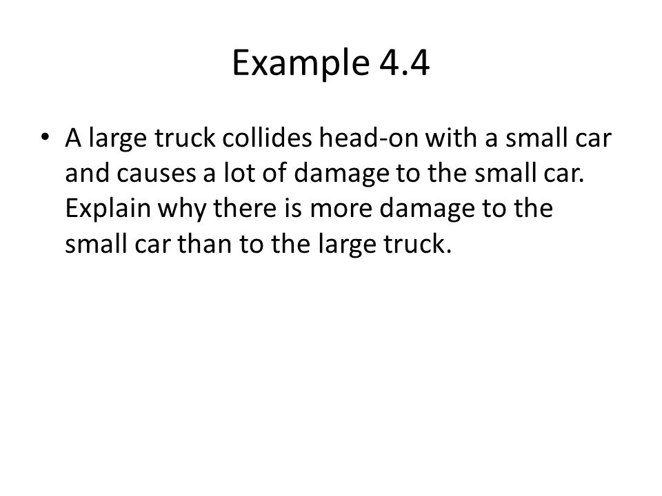 Example 4.4 A large truck collides head-on with a small car and causes a lot of damage to the small car.