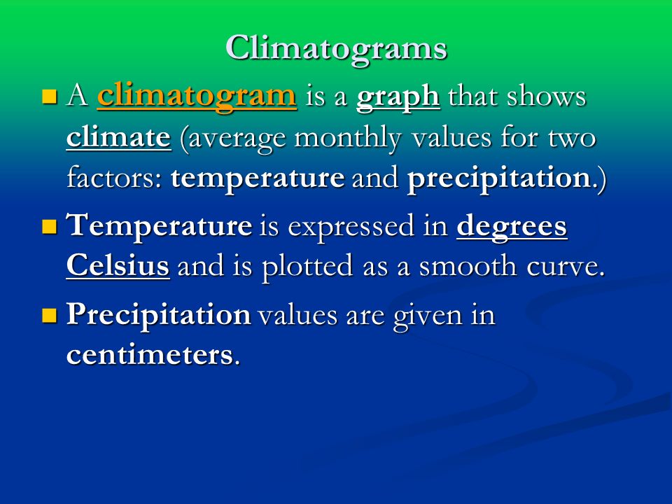 Climatograms A climatogram is a graph that shows climate (average monthly values for two factors: temperature and precipitation.) A climatogram is a graph that shows climate (average monthly values for two factors: temperature and precipitation.) Temperature is expressed in degrees Celsius and is plotted as a smooth curve.