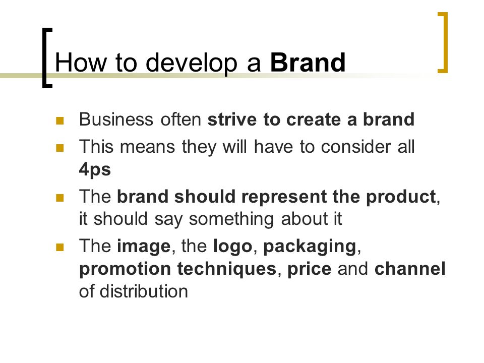 How to develop a Brand Business often strive to create a brand This means they will have to consider all 4ps The brand should represent the product, it should say something about it The image, the logo, packaging, promotion techniques, price and channel of distribution