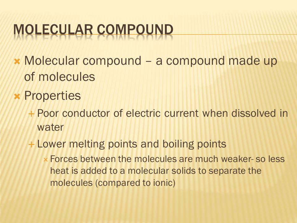  Molecular compound – a compound made up of molecules  Properties  Poor conductor of electric current when dissolved in water  Lower melting points and boiling points  Forces between the molecules are much weaker- so less heat is added to a molecular solids to separate the molecules (compared to ionic)