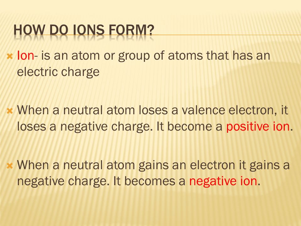  Ion- is an atom or group of atoms that has an electric charge  When a neutral atom loses a valence electron, it loses a negative charge.