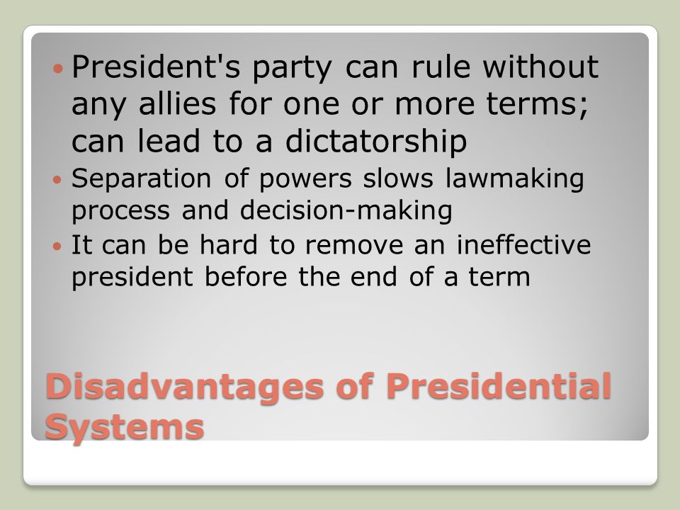 Disadvantages of Presidential Systems President s party can rule without any allies for one or more terms; can lead to a dictatorship Separation of powers slows lawmaking process and decision-making It can be hard to remove an ineffective president before the end of a term