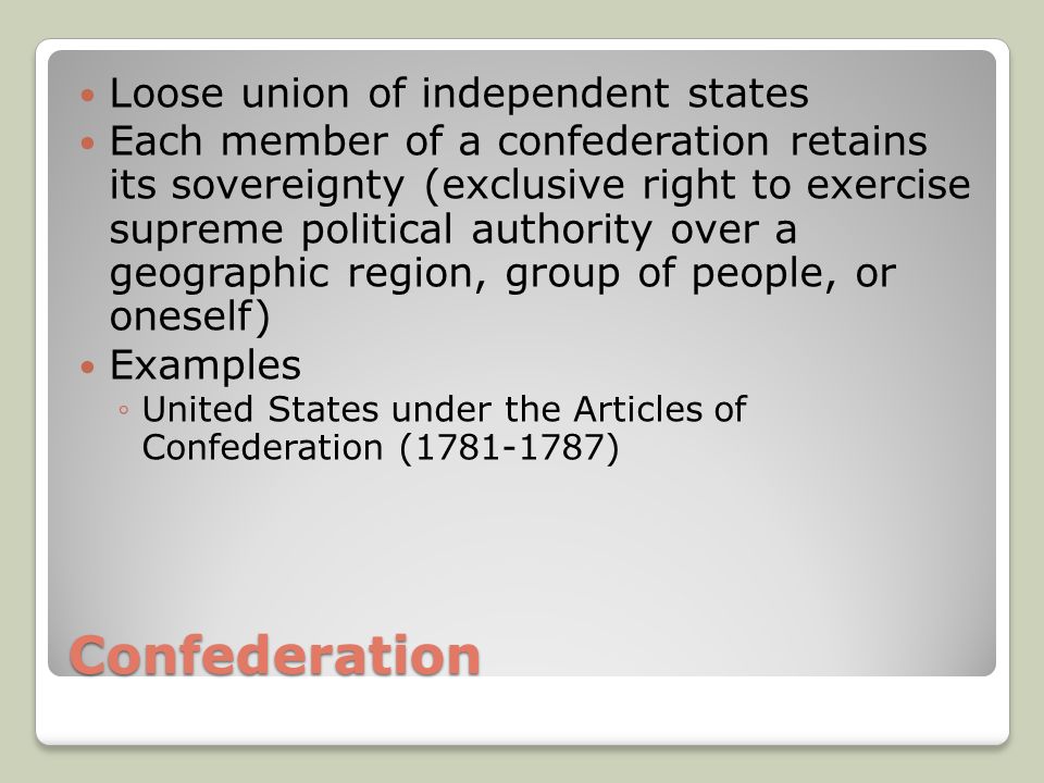 Confederation Loose union of independent states Each member of a confederation retains its sovereignty (exclusive right to exercise supreme political authority over a geographic region, group of people, or oneself) Examples ◦United States under the Articles of Confederation ( )