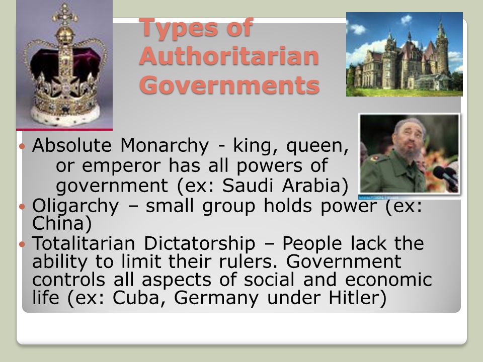 Types of Authoritarian Governments Absolute Monarchy - king, queen, or emperor has all powers of government (ex: Saudi Arabia) Oligarchy – small group holds power (ex: China) Totalitarian Dictatorship – People lack the ability to limit their rulers.
