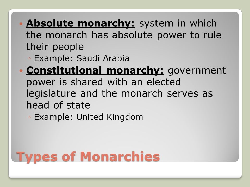 Types of Monarchies Absolute monarchy: system in which the monarch has absolute power to rule their people ◦Example: Saudi Arabia Constitutional monarchy: government power is shared with an elected legislature and the monarch serves as head of state ◦Example: United Kingdom