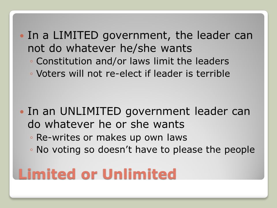 Limited or Unlimited In a LIMITED government, the leader can not do whatever he/she wants ◦Constitution and/or laws limit the leaders ◦Voters will not re-elect if leader is terrible In an UNLIMITED government leader can do whatever he or she wants ◦Re-writes or makes up own laws ◦No voting so doesn’t have to please the people