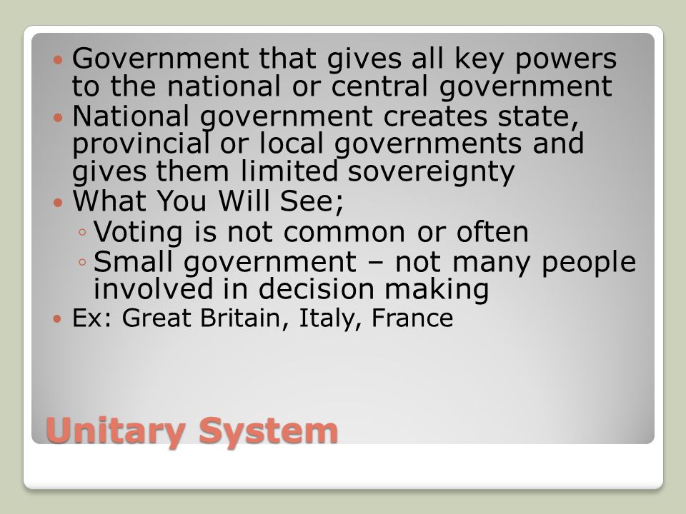 Unitary System Government that gives all key powers to the national or central government National government creates state, provincial or local governments and gives them limited sovereignty What You Will See; ◦Voting is not common or often ◦Small government – not many people involved in decision making Ex: Great Britain, Italy, France