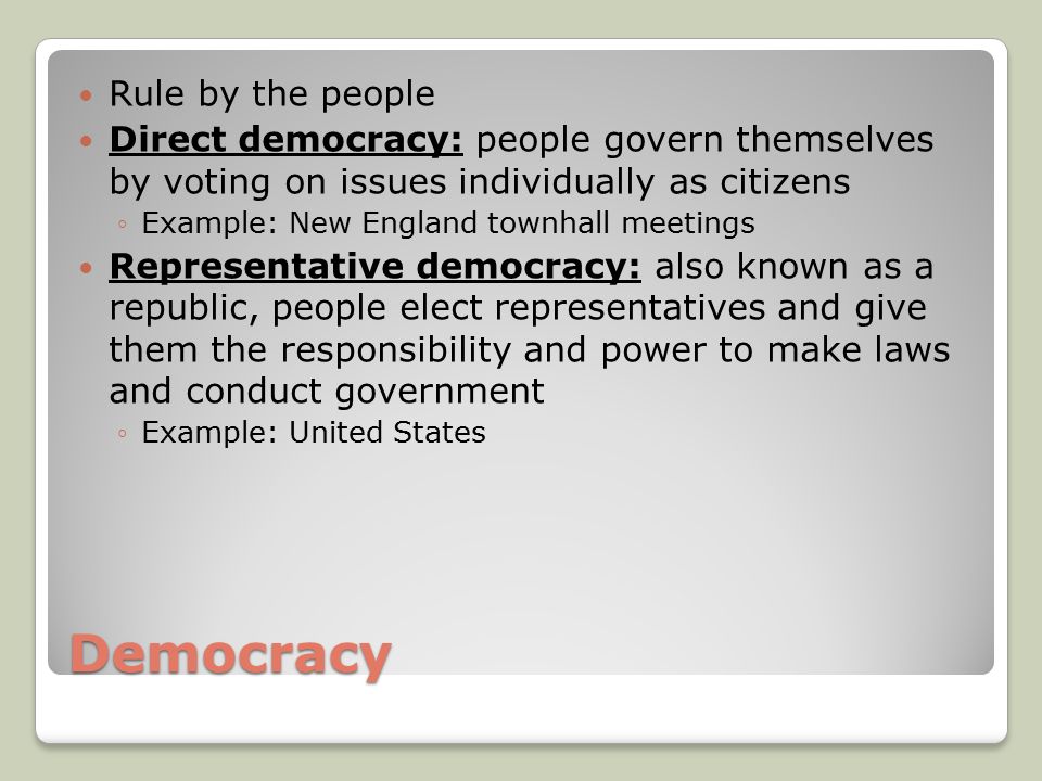 Democracy Rule by the people Direct democracy: people govern themselves by voting on issues individually as citizens ◦Example: New England townhall meetings Representative democracy: also known as a republic, people elect representatives and give them the responsibility and power to make laws and conduct government ◦Example: United States