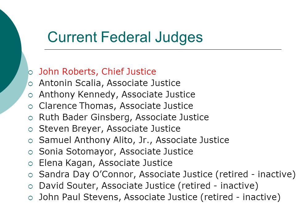 Current Federal Judges  John Roberts, Chief Justice  Antonin Scalia, Associate Justice  Anthony Kennedy, Associate Justice  Clarence Thomas, Associate Justice  Ruth Bader Ginsberg, Associate Justice  Steven Breyer, Associate Justice  Samuel Anthony Alito, Jr., Associate Justice  Sonia Sotomayor, Associate Justice  Elena Kagan, Associate Justice  Sandra Day O’Connor, Associate Justice (retired - inactive)  David Souter, Associate Justice (retired - inactive)  John Paul Stevens, Associate Justice (retired - inactive)