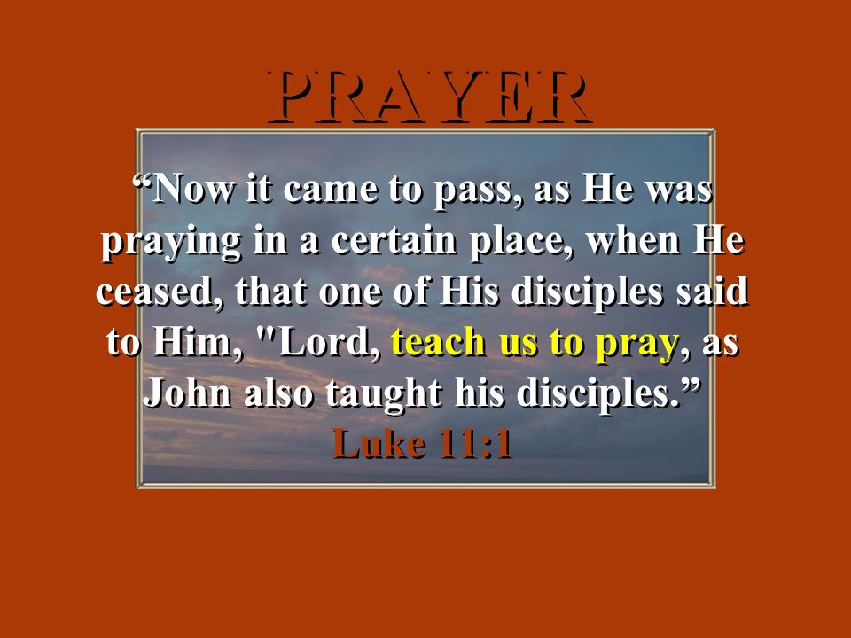 PRAYER Now it came to pass, as He was praying in a certain place, when He ceased, that one of His disciples said to Him, Lord, teach us to pray, as John also taught his disciples. Luke 11:1