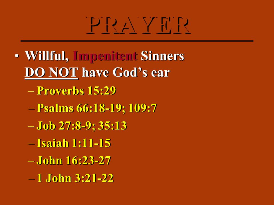 Willful, Impenitent Sinners DO NOT have God’s ear –Proverbs 15:29 –Psalms 66:18-19; 109:7 –Job 27:8-9; 35:13 –Isaiah 1:11-15 –John 16:23-27 –1 John 3:21-22 Willful, Impenitent Sinners DO NOT have God’s ear –Proverbs 15:29 –Psalms 66:18-19; 109:7 –Job 27:8-9; 35:13 –Isaiah 1:11-15 –John 16:23-27 –1 John 3:21-22 PRAYER