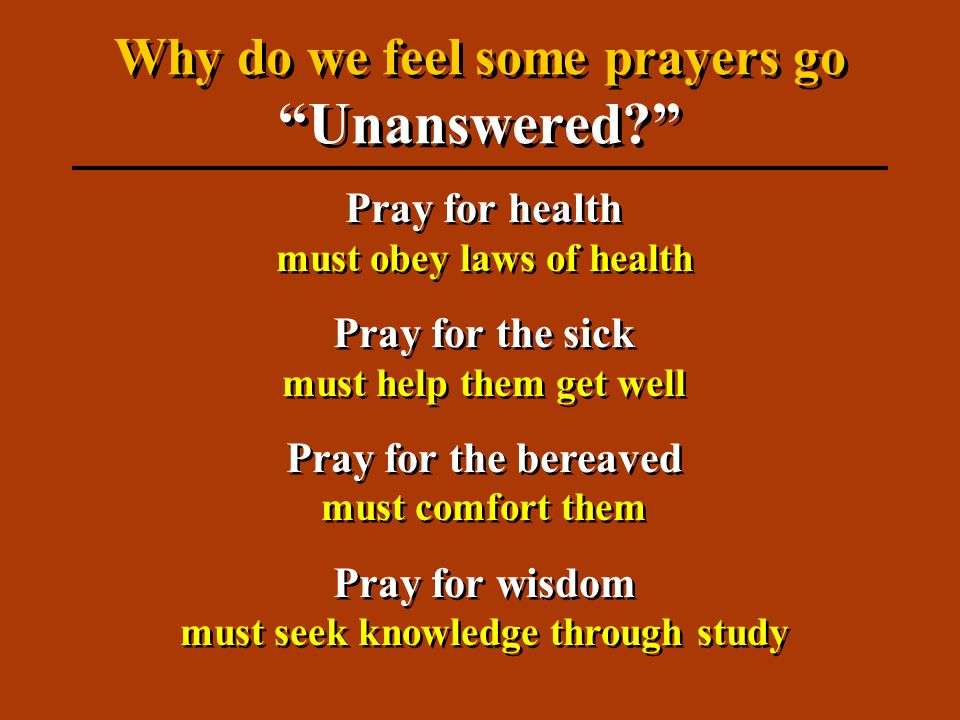 Pray for health must obey laws of health Pray for the sick must help them get well Pray for the bereaved must comfort them Pray for wisdom must seek knowledge through study Pray for health must obey laws of health Pray for the sick must help them get well Pray for the bereaved must comfort them Pray for wisdom must seek knowledge through study Why do we feel some prayers go Unanswered