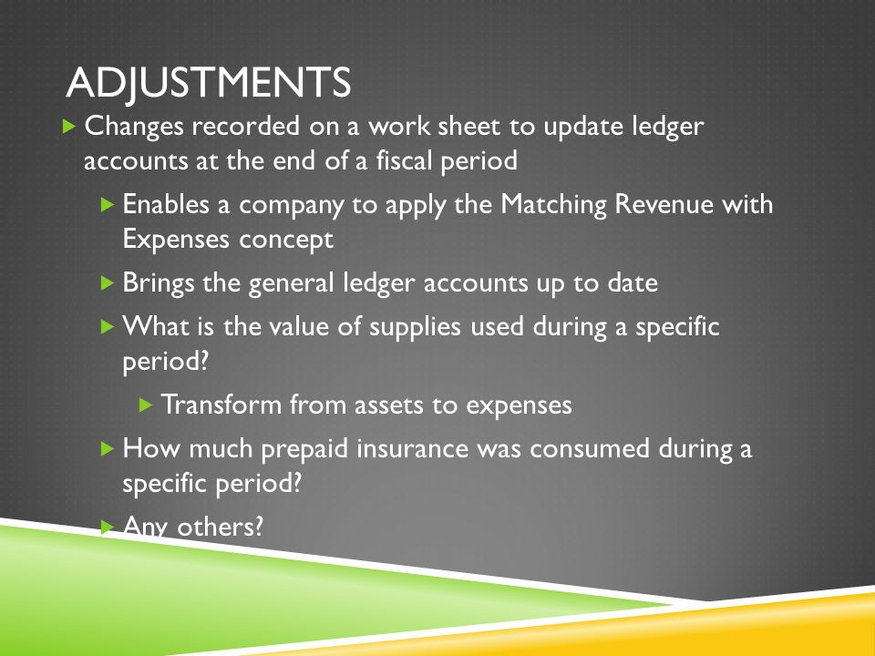 ADJUSTMENTS  Changes recorded on a work sheet to update ledger accounts at the end of a fiscal period  Enables a company to apply the Matching Revenue with Expenses concept  Brings the general ledger accounts up to date  What is the value of supplies used during a specific period.