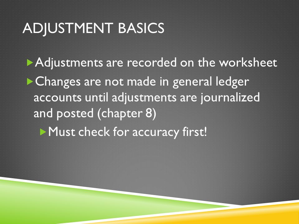 ADJUSTMENT BASICS  Adjustments are recorded on the worksheet  Changes are not made in general ledger accounts until adjustments are journalized and posted (chapter 8)  Must check for accuracy first!