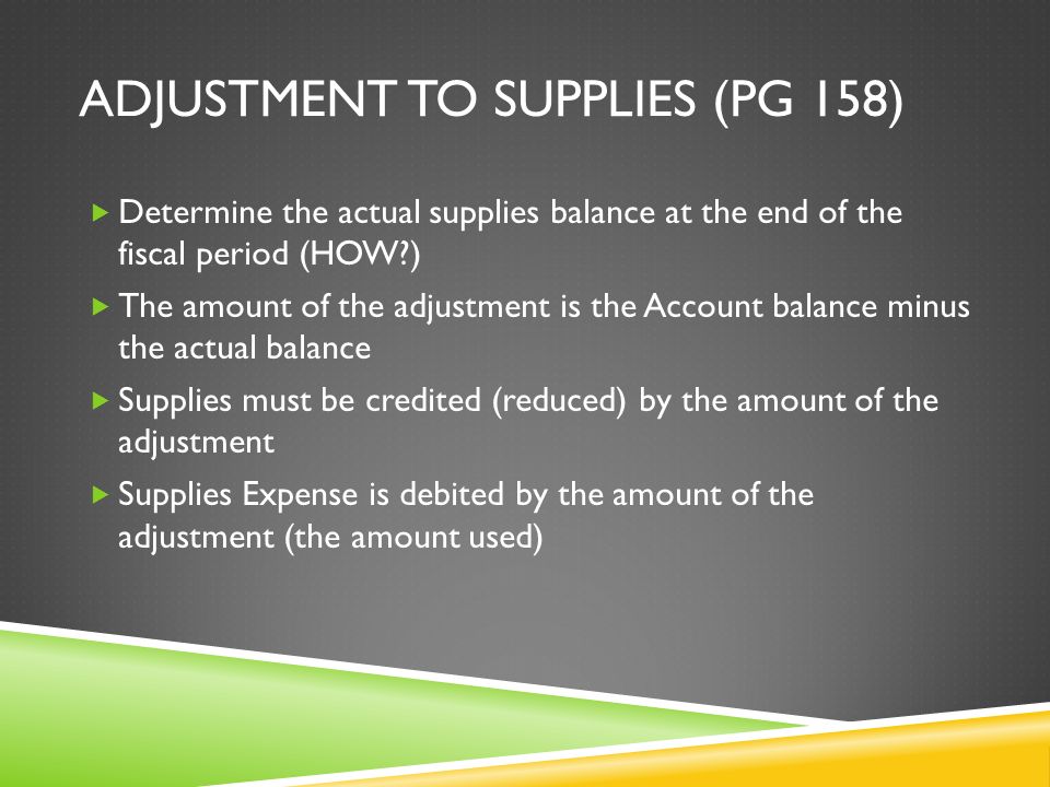 ADJUSTMENT TO SUPPLIES (PG 158)  Determine the actual supplies balance at the end of the fiscal period (HOW )  The amount of the adjustment is the Account balance minus the actual balance  Supplies must be credited (reduced) by the amount of the adjustment  Supplies Expense is debited by the amount of the adjustment (the amount used)