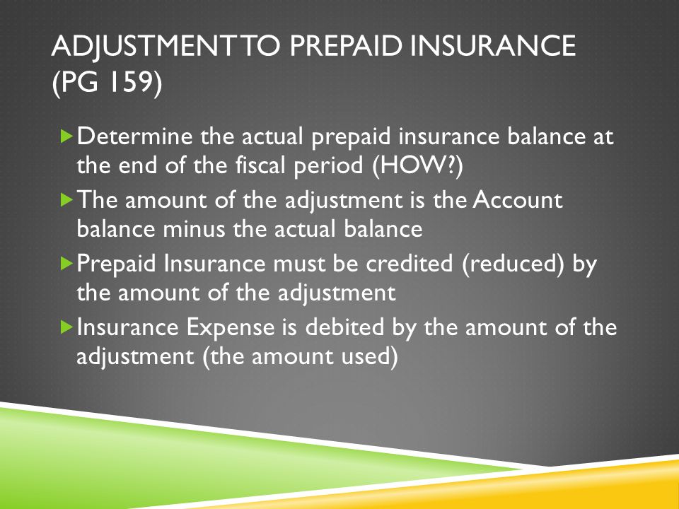 ADJUSTMENT TO PREPAID INSURANCE (PG 159)  Determine the actual prepaid insurance balance at the end of the fiscal period (HOW )  The amount of the adjustment is the Account balance minus the actual balance  Prepaid Insurance must be credited (reduced) by the amount of the adjustment  Insurance Expense is debited by the amount of the adjustment (the amount used)