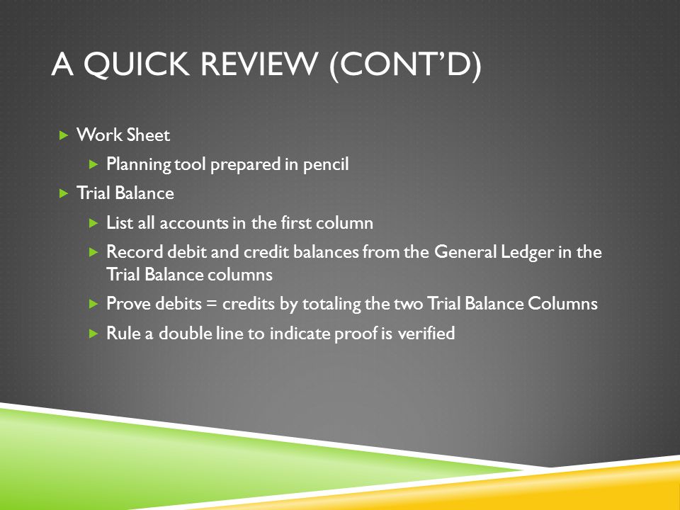 A QUICK REVIEW (CONT’D)  Work Sheet  Planning tool prepared in pencil  Trial Balance  List all accounts in the first column  Record debit and credit balances from the General Ledger in the Trial Balance columns  Prove debits = credits by totaling the two Trial Balance Columns  Rule a double line to indicate proof is verified