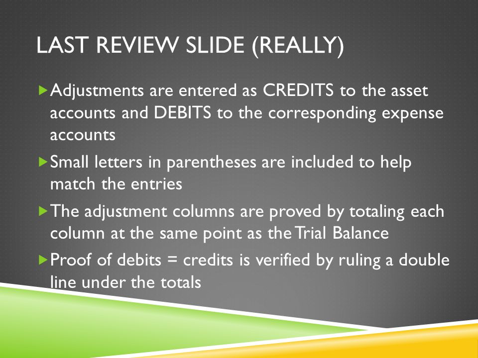 LAST REVIEW SLIDE (REALLY)  Adjustments are entered as CREDITS to the asset accounts and DEBITS to the corresponding expense accounts  Small letters in parentheses are included to help match the entries  The adjustment columns are proved by totaling each column at the same point as the Trial Balance  Proof of debits = credits is verified by ruling a double line under the totals
