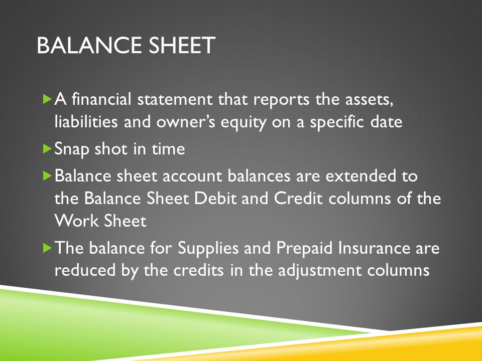 BALANCE SHEET  A financial statement that reports the assets, liabilities and owner’s equity on a specific date  Snap shot in time  Balance sheet account balances are extended to the Balance Sheet Debit and Credit columns of the Work Sheet  The balance for Supplies and Prepaid Insurance are reduced by the credits in the adjustment columns