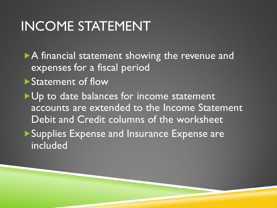 INCOME STATEMENT  A financial statement showing the revenue and expenses for a fiscal period  Statement of flow  Up to date balances for income statement accounts are extended to the Income Statement Debit and Credit columns of the worksheet  Supplies Expense and Insurance Expense are included