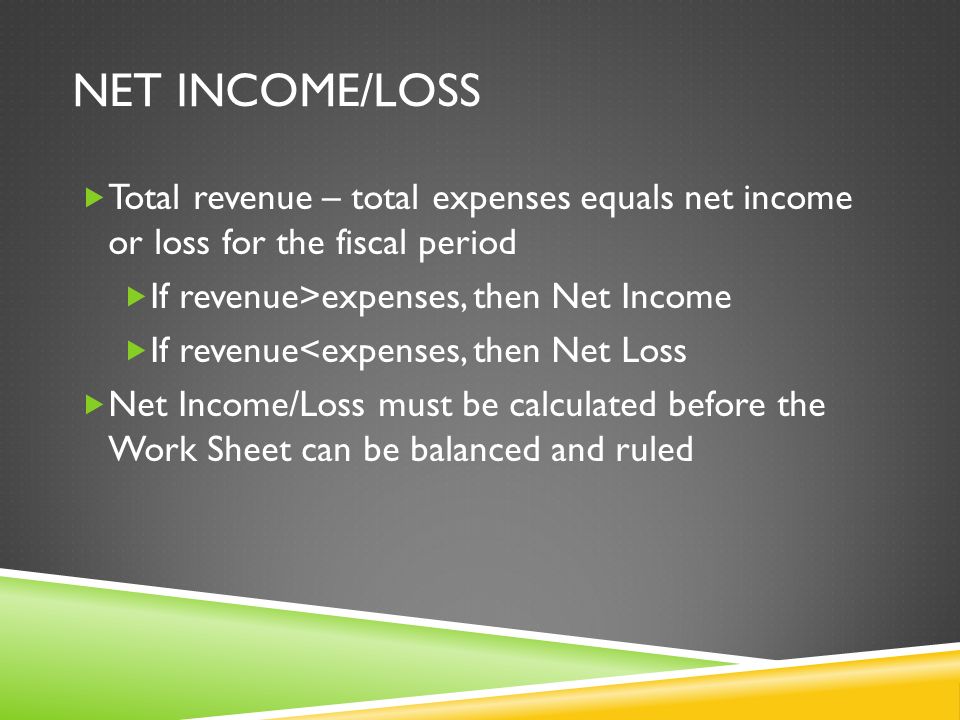 NET INCOME/LOSS  Total revenue – total expenses equals net income or loss for the fiscal period  If revenue>expenses, then Net Income  If revenue<expenses, then Net Loss  Net Income/Loss must be calculated before the Work Sheet can be balanced and ruled
