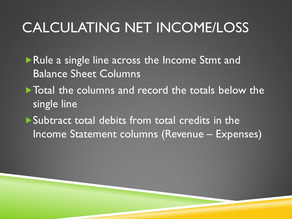CALCULATING NET INCOME/LOSS  Rule a single line across the Income Stmt and Balance Sheet Columns  Total the columns and record the totals below the single line  Subtract total debits from total credits in the Income Statement columns (Revenue – Expenses)