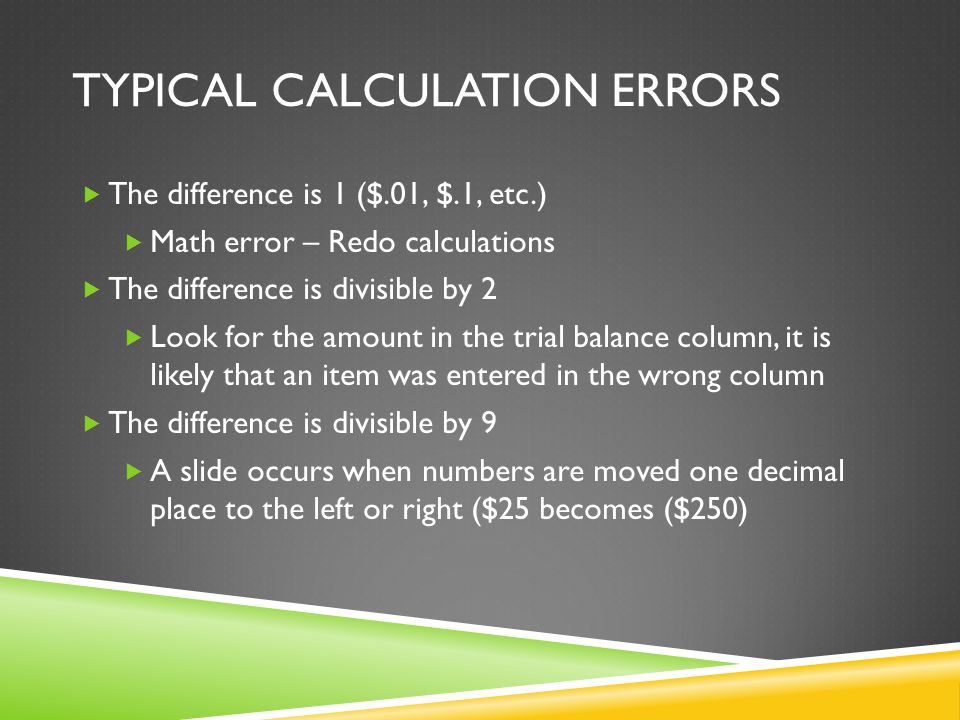 TYPICAL CALCULATION ERRORS  The difference is 1 ($.01, $.1, etc.)  Math error – Redo calculations  The difference is divisible by 2  Look for the amount in the trial balance column, it is likely that an item was entered in the wrong column  The difference is divisible by 9  A slide occurs when numbers are moved one decimal place to the left or right ($25 becomes ($250)