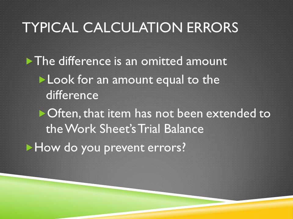TYPICAL CALCULATION ERRORS  The difference is an omitted amount  Look for an amount equal to the difference  Often, that item has not been extended to the Work Sheet’s Trial Balance  How do you prevent errors