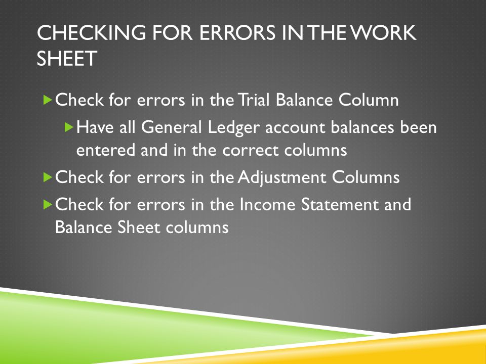 CHECKING FOR ERRORS IN THE WORK SHEET  Check for errors in the Trial Balance Column  Have all General Ledger account balances been entered and in the correct columns  Check for errors in the Adjustment Columns  Check for errors in the Income Statement and Balance Sheet columns