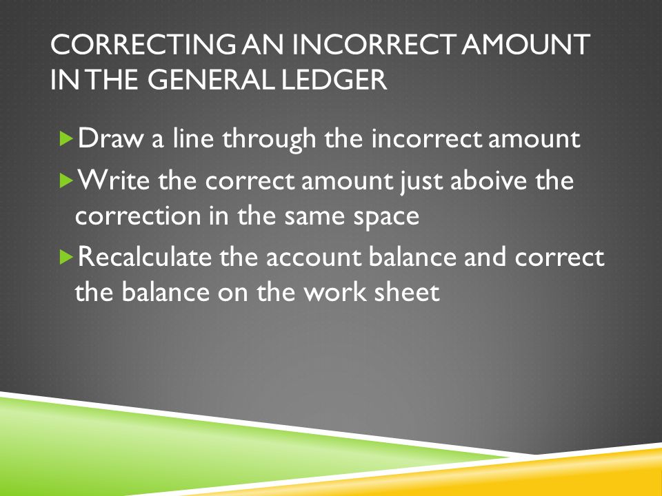 CORRECTING AN INCORRECT AMOUNT IN THE GENERAL LEDGER  Draw a line through the incorrect amount  Write the correct amount just aboive the correction in the same space  Recalculate the account balance and correct the balance on the work sheet
