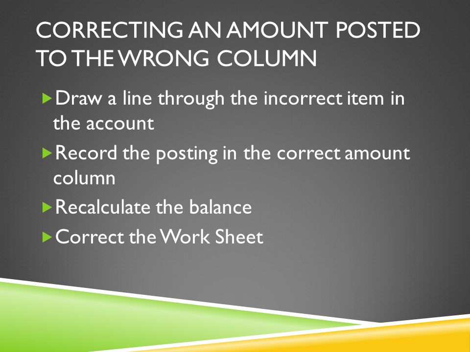 CORRECTING AN AMOUNT POSTED TO THE WRONG COLUMN  Draw a line through the incorrect item in the account  Record the posting in the correct amount column  Recalculate the balance  Correct the Work Sheet