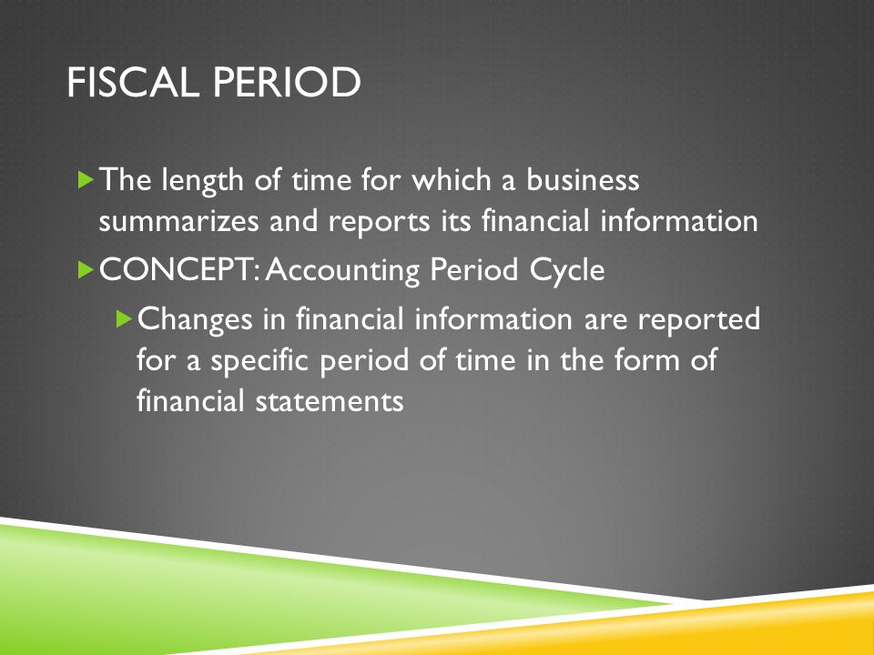 FISCAL PERIOD  The length of time for which a business summarizes and reports its financial information  CONCEPT: Accounting Period Cycle  Changes in financial information are reported for a specific period of time in the form of financial statements