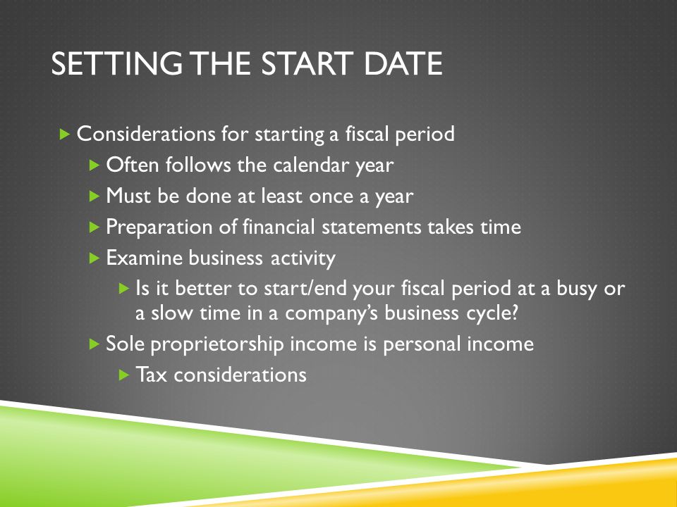 SETTING THE START DATE  Considerations for starting a fiscal period  Often follows the calendar year  Must be done at least once a year  Preparation of financial statements takes time  Examine business activity  Is it better to start/end your fiscal period at a busy or a slow time in a company’s business cycle.