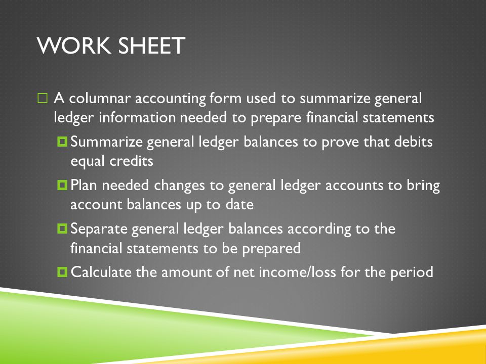 WORK SHEET  A columnar accounting form used to summarize general ledger information needed to prepare financial statements  Summarize general ledger balances to prove that debits equal credits  Plan needed changes to general ledger accounts to bring account balances up to date  Separate general ledger balances according to the financial statements to be prepared  Calculate the amount of net income/loss for the period