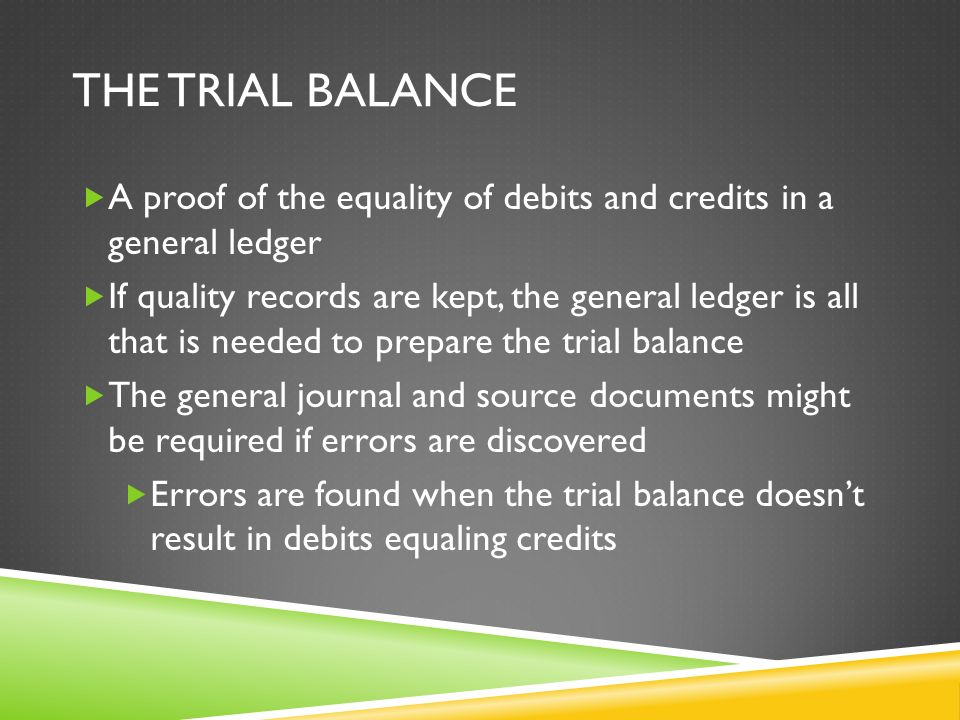 THE TRIAL BALANCE  A proof of the equality of debits and credits in a general ledger  If quality records are kept, the general ledger is all that is needed to prepare the trial balance  The general journal and source documents might be required if errors are discovered  Errors are found when the trial balance doesn’t result in debits equaling credits