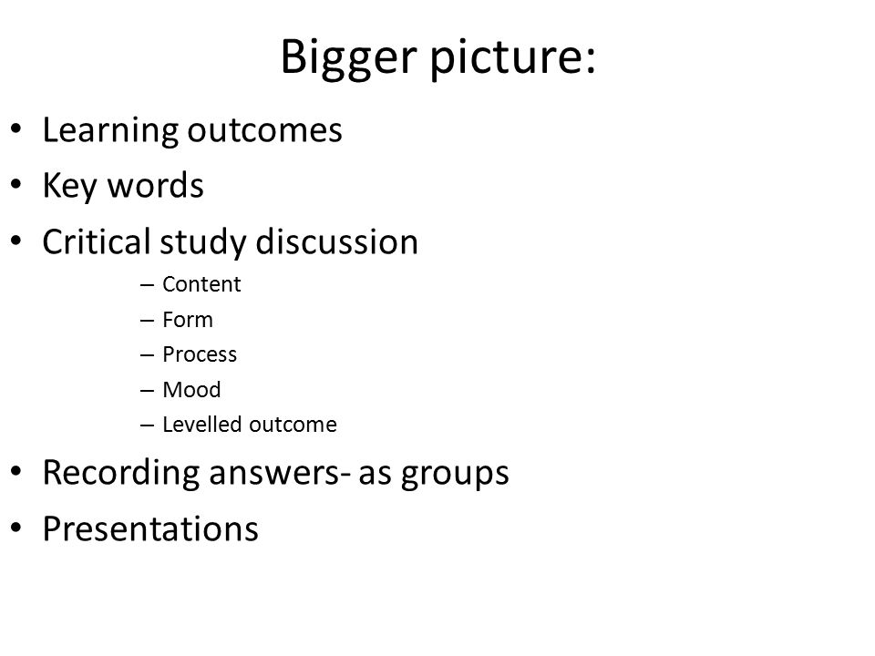 Bigger picture: Learning outcomes Key words Critical study discussion – Content – Form – Process – Mood – Levelled outcome Recording answers- as groups Presentations